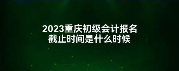 2023重庆初级会计报名截止时间是什么时候-第1张图片-欧易下载