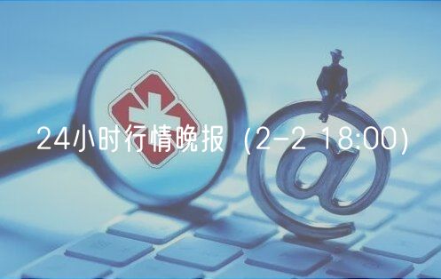 24小时行情晚报（2-2 18:00）-第1张图片-欧易下载
