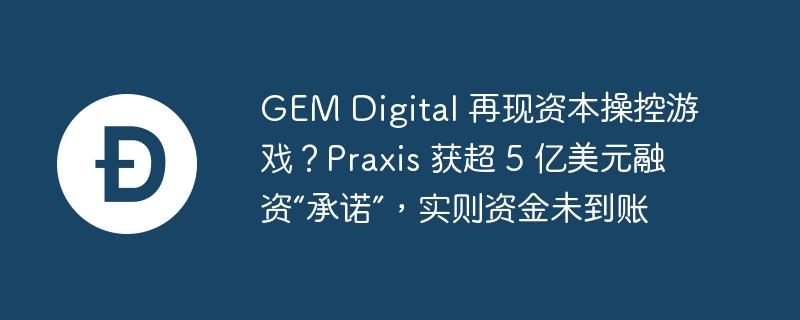 gem digital 再现资本操控游戏？praxis 获超 5 亿美元融资“承诺”，实则资金未到账