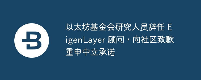 以太坊基金会研究人员辞任 eigenlayer 顾问,向社区致歉重申中立承诺